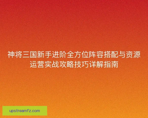 神将三国新手进阶全方位阵容搭配与资源运营实战攻略技巧详解指南