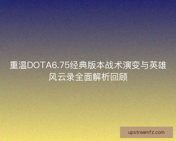 重温DOTA6.75经典版本战术演变与英雄风云录全面解析回顾