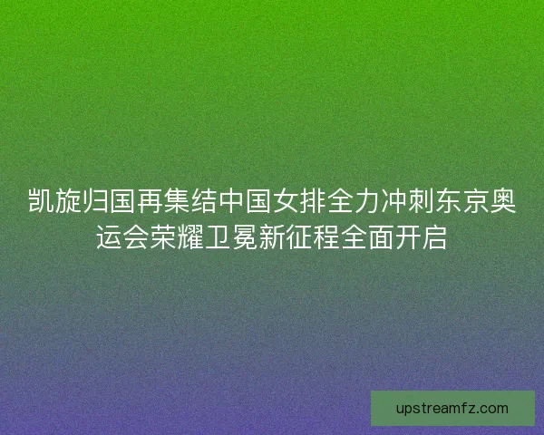 凯旋归国再集结中国女排全力冲刺东京奥运会荣耀卫冕新征程全面开启